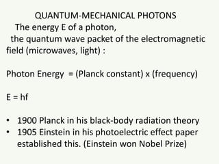 QUANTUM-MECHANICAL PHOTONS
The energy E of a photon,
the quantum wave packet of the electromagnetic
field (microwaves, light) :
Photon Energy = (Planck constant) x (frequency)
E = hf
• 1900 Planck in his black-body radiation theory
• 1905 Einstein in his photoelectric effect paper
established this. (Einstein won Nobel Prize)
 