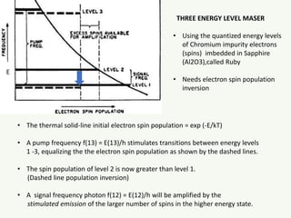 • The thermal solid-line initial electron spin population = exp (-E/kT)
• A pump frequency f(13) = E(13)/h stimulates transitions between energy levels
1 -3, equalizing the the electron spin population as shown by the dashed lines.
• The spin population of level 2 is now greater than level 1.
(Dashed line population inversion)
• A signal frequency photon f(12) = E(12)/h will be amplified by the
stimulated emission of the larger number of spins in the higher energy state.
THREE ENERGY LEVEL MASER
• Using the quantized energy levels
of Chromium impurity electrons
(spins) imbedded in Sapphire
(Al2O3),called Ruby
• Needs electron spin population
inversion
E
 