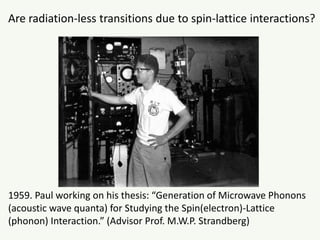 1959. Paul working on his thesis: “Generation of Microwave Phonons
(acoustic wave quanta) for Studying the Spin(electron)-Lattice
(phonon) Interaction.” (Advisor Prof. M.W.P. Strandberg)
Are radiation-less transitions due to spin-lattice interactions?
 