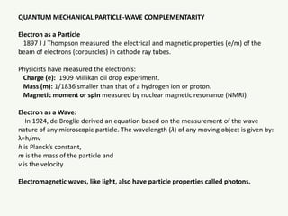 QUANTUM MECHANICAL PARTICLE-WAVE COMPLEMENTARITY
Electron as a Particle
1897 J J Thompson measured the electrical and magnetic properties (e/m) of the
beam of electrons (corpuscles) in cathode ray tubes.
Physicists have measured the electron’s:
Charge (e): 1909 Millikan oil drop experiment.
Mass (m): 1/1836 smaller than that of a hydrogen ion or proton.
Magnetic moment or spin measured by nuclear magnetic resonance (NMRI)
Electron as a Wave:
In 1924, de Broglie derived an equation based on the measurement of the wave
nature of any microscopic particle. The wavelength (λ) of any moving object is given by:
λ=h/mv
h is Planck’s constant,
m is the mass of the particle and
v is the velocity
Electromagnetic waves, like light, also have particle properties called photons.
 