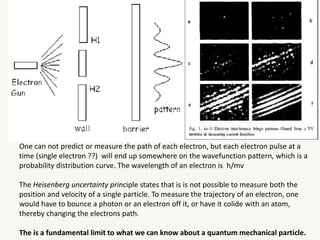 One can not predict or measure the path of each electron, but each electron pulse at a
time (single electron ??) will end up somewhere on the wavefunction pattern, which is a
probability distribution curve. The wavelength of an electron is h/mv
The Heisenberg uncertainty principle states that is is not possible to measure both the
position and velocity of a single particle. To measure the trajectory of an electron, one
would have to bounce a photon or an electron off it, or have it colide with an atom,
thereby changing the electrons path.
The is a fundamental limit to what we can know about a quantum mechanical particle.
Wavefunction
 