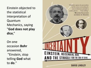 Einstein objected to
the statistical
interpretation of
Quantum
Mechanics, saying
"God does not play
dice,”
On one
occasion Bohr
answered,
"Einstein, stop
telling God what
to do."
 