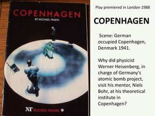 Play premiered in London 1988
COPENHAGEN
Scene: German
occupied Copenhagen,
Denmark 1941.
Why did physicist
Werner Heisenberg, in
charge of Germany’s
atomic bomb project,
visit his mentor, Niels
Bohr, at his theoretical
institute in
Copenhagen?
 