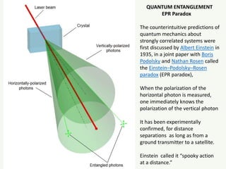 QUANTUM ENTANGLEMENT
EPR Paradox
The counterintuitive predictions of
quantum mechanics about
strongly correlated systems were
first discussed by Albert Einstein in
1935, in a joint paper with Boris
Podolsky and Nathan Rosen called
the Einstein–Podolsky–Rosen
paradox (EPR paradox),
When the polarization of the
horizontal photon is measured,
one immediately knows the
polarization of the vertical photon
It has been experimentally
confirmed, for distance
separations as long as from a
ground transmitter to a satellite.
Einstein called it “spooky action
at a distance.”
 