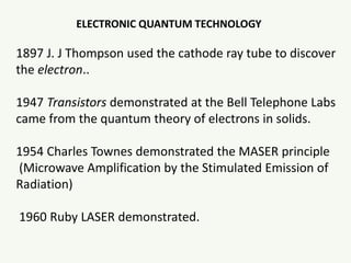 ELECTRONIC QUANTUM TECHNOLOGY
1897 J. J Thompson used the cathode ray tube to discover
the electron..
1947 Transistors demonstrated at the Bell Telephone Labs
came from the quantum theory of electrons in solids.
1954 Charles Townes demonstrated the MASER principle
(Microwave Amplification by the Stimulated Emission of
Radiation)
1960 Ruby LASER demonstrated.
 