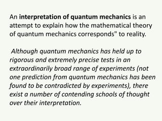 An interpretation of quantum mechanics is an
attempt to explain how the mathematical theory
of quantum mechanics corresponds" to reality.
Although quantum mechanics has held up to
rigorous and extremely precise tests in an
extraordinarily broad range of experiments (not
one prediction from quantum mechanics has been
found to be contradicted by experiments), there
exist a number of contending schools of thought
over their interpretation.
 