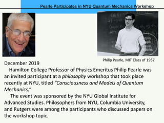 Pearle Participates in NYU Quantum Mechanics Workshop
December 2019
Hamilton College Professor of Physics Emeritus Philip Pearle was
an invited participant at a philosophy workshop that took place
recently at NYU, titled “Consciousness and Models of Quantum
Mechanics,”
The event was sponsored by the NYU Global Institute for
Advanced Studies. Philosophers from NYU, Columbia University,
and Rutgers were among the participants who discussed papers on
the workshop topic.
Philip Pearle, MIT Class of 1957
 