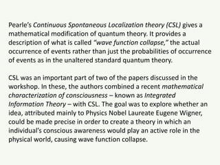 Pearle’s Continuous Spontaneous Localization theory (CSL) gives a
mathematical modification of quantum theory. It provides a
description of what is called “wave function collapse,” the actual
occurrence of events rather than just the probabilities of occurrence
of events as in the unaltered standard quantum theory.
CSL was an important part of two of the papers discussed in the
workshop. In these, the authors combined a recent mathematical
characterization of consciousness – known as Integrated
Information Theory – with CSL. The goal was to explore whether an
idea, attributed mainly to Physics Nobel Laureate Eugene Wigner,
could be made precise in order to create a theory in which an
individual’s conscious awareness would play an active role in the
physical world, causing wave function collapse.
 