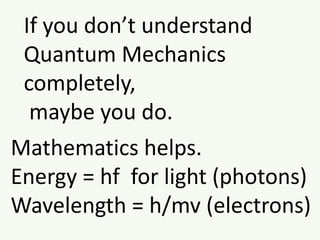 If you don’t understand
Quantum Mechanics
completely,
maybe you do.
Mathematics helps.
Energy = hf for light (photons)
Wavelength = h/mv (electrons)
 