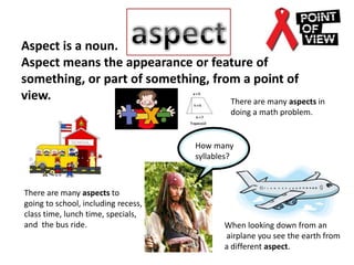 aspect Aspect is a noun.  Aspect means the appearance or feature of something, or part of something, from a point of view. There are many aspects in doing a math problem. How many syllables? There are many aspects to  going to school, including recess, class time, lunch time, specials, and  the bus ride. When looking down from an  airplane you see the earth from a different aspect. 