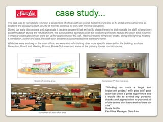 case study...
The task was to completely refurbish a single floor of offices with an overall footprint of 25,000 sq ft, whilst at the same time as
enabling the occupying staff, all 240 of them to continue to work with minimal disruption.
During our early discussions and appraisals it became apparent that we had to phase the works and relocate the staff to temporary
accommodation during the refurbishment. We achieved this operation over the weekend periods to reduce the down time incurred.
Temporary open plan offices were set up for approximately 80 staff. Having installed temporary desks, along with lighting, heating
& ventilation, power and data, the staff soon became accustomed to their transitory home.
Whilst we were working on the main office, we were also refurbishing other more specific areas within the building, such as
Reception, Board and Meeting Rooms, Break-Out areas and some of the primary access corridor routes.




                        Sketch of vending area                                        Completed 1st floor rest area


                                                                                         “Working on such a large and
                                                                                         important project with you and your
                                                                                         team has been a great experience and
                                                                                         I would like to extend my personal
                                                                                         thanks and appreciation to you and all
                                                                                         of the teams that have worked here on
                                                                                         site”
                                                                                         Susie Griffin
                            Completed 1st floor office area
                                                                                         Facilities Manager. Sara Lee
 