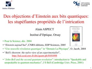 1
Des objections d’Einstein aux bits quantiques:
les stupéfiantes propriétés de l’intrication
• Pour la Science, déc. 2004
• “Einstein aujoud’hui”, CNRS éditions, EDP Sciences, 2005
• “Une nouvelle révolution quantique” in “Demain La Physique”, O. Jacob, 2004
• “Bell’s theorem: the naïve view of an experimentalist”,
http://hal.ccsd.cnrs.fr/abs/quant-ph/0101098
• “John Bell and the second quantum revolution”: introduction to “Speakable and
unspeakable in quantum mechanics”, J S Bell (Cambridge Univ. Press, 2001)
Alain ASPECT
Institut d’Optique. Orsay
 