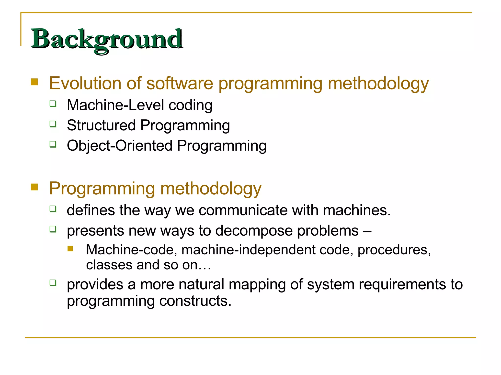 Background Evolution of software programming methodology Machine-Level coding Structured Programming Object-Oriented Programming Programming methodology defines the way we communicate with machines. presents new ways to decompose problems –  Machine-code, machine-independent code, procedures, classes and so on… provides a more natural mapping of system requirements to programming constructs. 