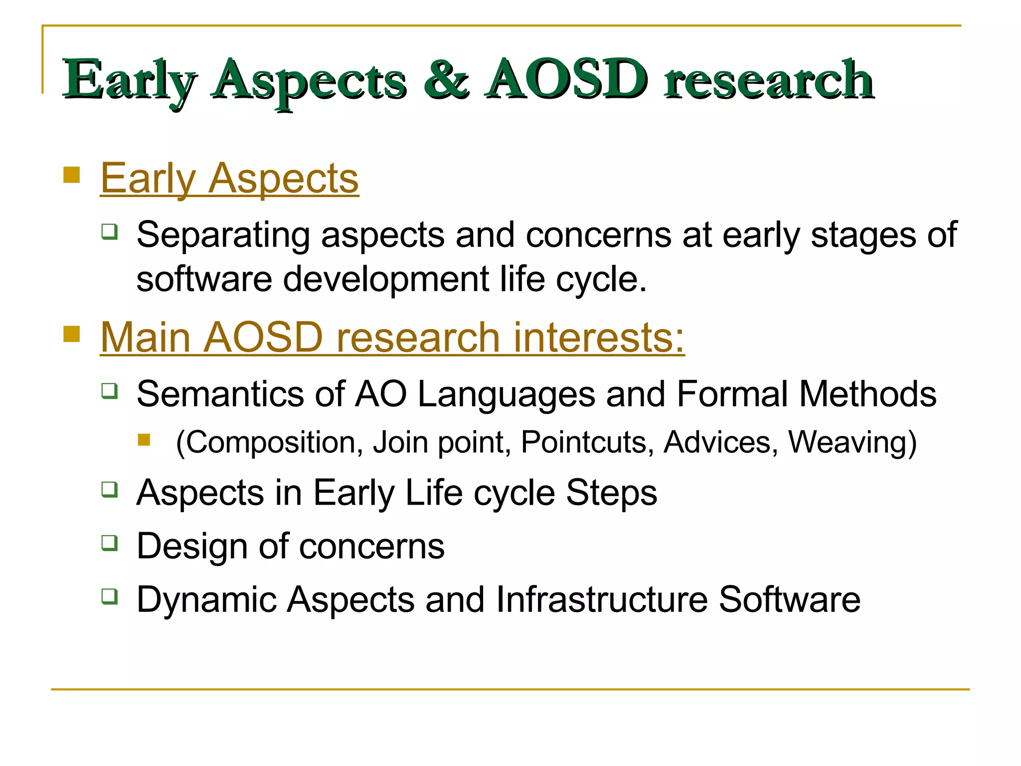 Early Aspects & AOSD research Early Aspects Separating aspects and concerns at early stages of software development life cycle.  Main AOSD research interests: Semantics of AO Languages and Formal Methods (Composition, Join point, Pointcuts, Advices, Weaving) Aspects in Early Life cycle Steps Design of concerns Dynamic Aspects and Infrastructure Software 