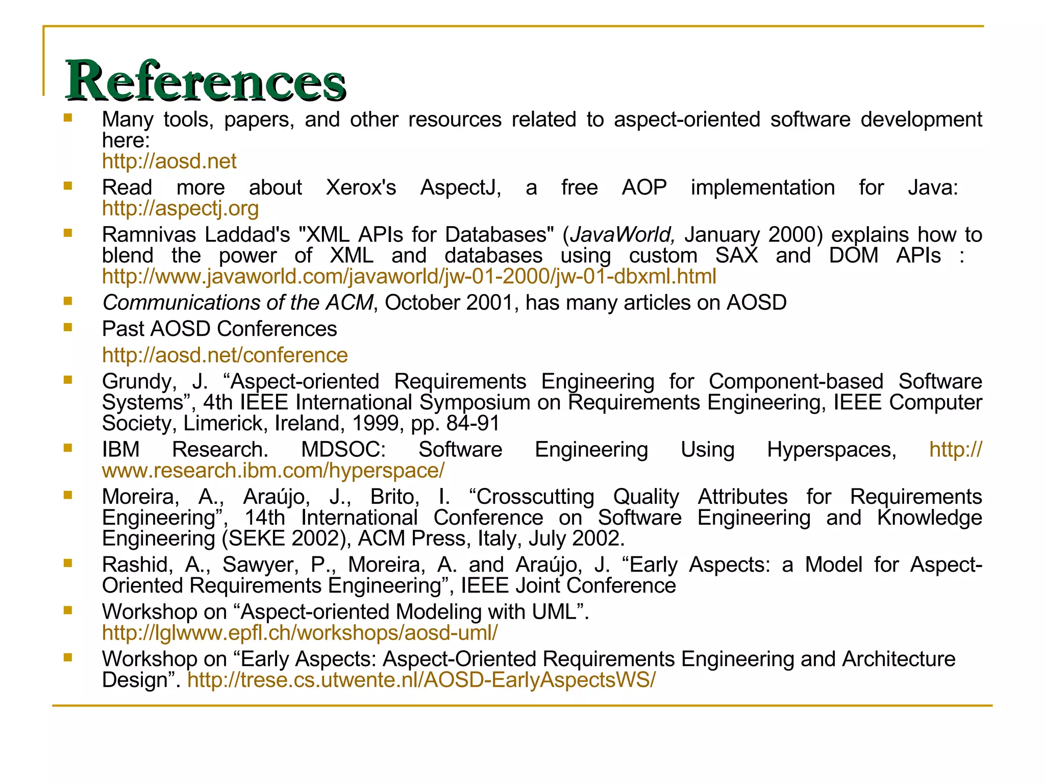References Many tools, papers, and other resources related to aspect-oriented software development here:  http:// aosd.net   Read more about Xerox's AspectJ, a free AOP implementation for Java:  http:// aspectj.org   Ramnivas Laddad's &quot;XML APIs for Databases&quot; ( JavaWorld,  January 2000) explains how to blend the power of XML and databases using custom SAX and DOM APIs :  http://www.javaworld.com/javaworld/jw-01-2000/jw-01-dbxml.html  Communications of the ACM , October 2001, has many articles on AOSD  Past AOSD Conferences   http://aosd.net/conference Grundy, J. “Aspect-oriented Requirements Engineering for Component-based Software Systems”, 4th IEEE International Symposium on Requirements Engineering, IEEE Computer Society, Limerick, Ireland, 1999, pp. 84-91  IBM Research. MDSOC: Software Engineering Using Hyperspaces,  http:// www.research.ibm.com /hyperspace/ Moreira, A., Araújo, J., Brito, I. “Crosscutting Quality Attributes for Requirements Engineering”, 14th International Conference on Software Engineering and Knowledge Engineering (SEKE 2002), ACM Press, Italy, July 2002. Rashid, A., Sawyer, P., Moreira, A. and Araújo, J. “Early Aspects: a Model for Aspect-Oriented Requirements Engineering”, IEEE Joint Conference Workshop on “Aspect-oriented Modeling with UML”.  http://lglwww.epfl.ch/workshops/aosd-uml/ Workshop on “Early Aspects: Aspect-Oriented Requirements Engineering and Architecture Design”.  http://trese.cs.utwente.nl/AOSD-EarlyAspectsWS/ 