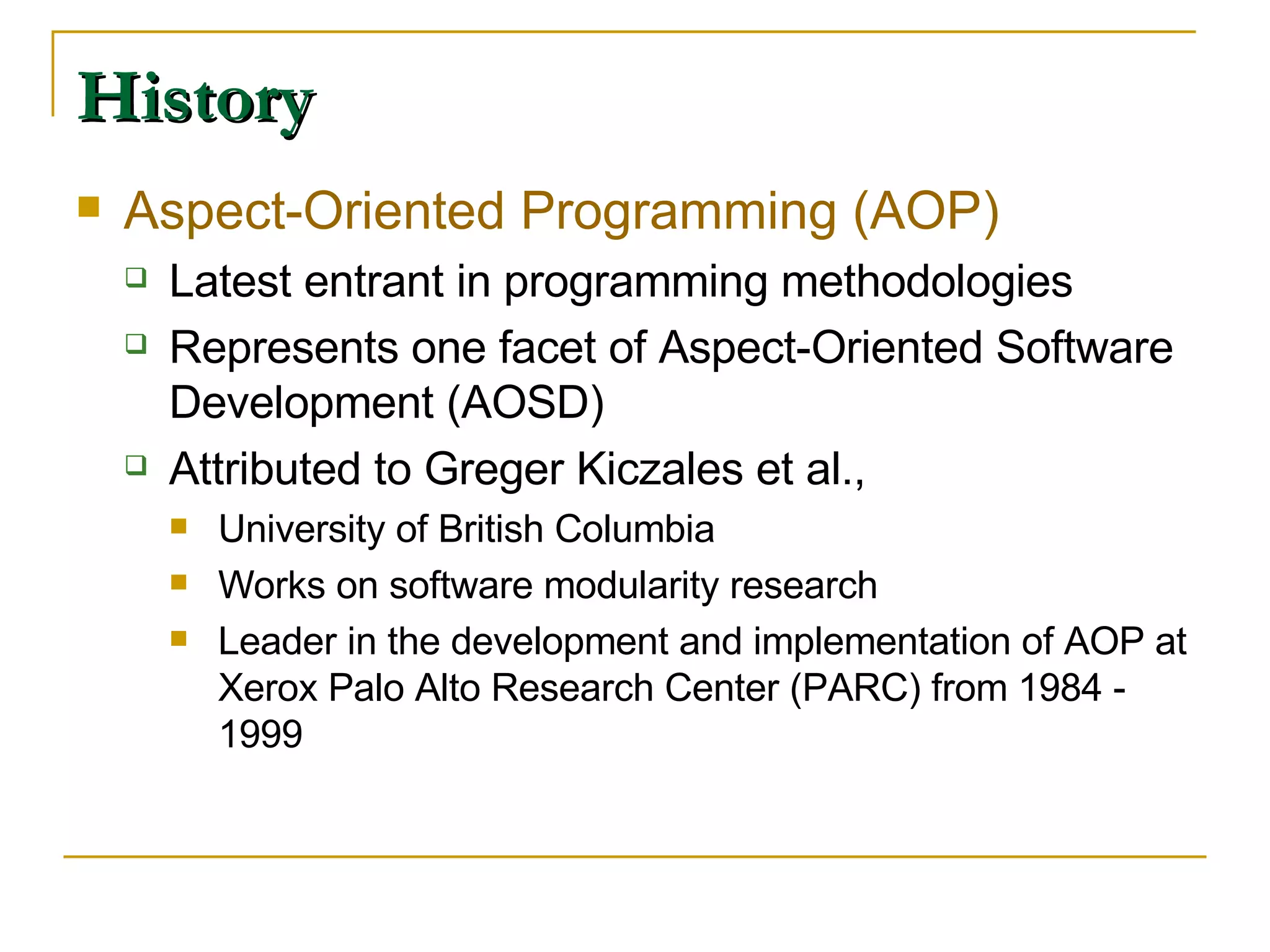 History Aspect-Oriented Programming (AOP) Latest entrant in programming methodologies Represents one facet of Aspect-Oriented Software Development (AOSD) Attributed to Greger Kiczales et al.,  University of British Columbia Works on software modularity research Leader in the development and implementation of AOP at Xerox Palo Alto Research Center (PARC) from 1984 - 1999  