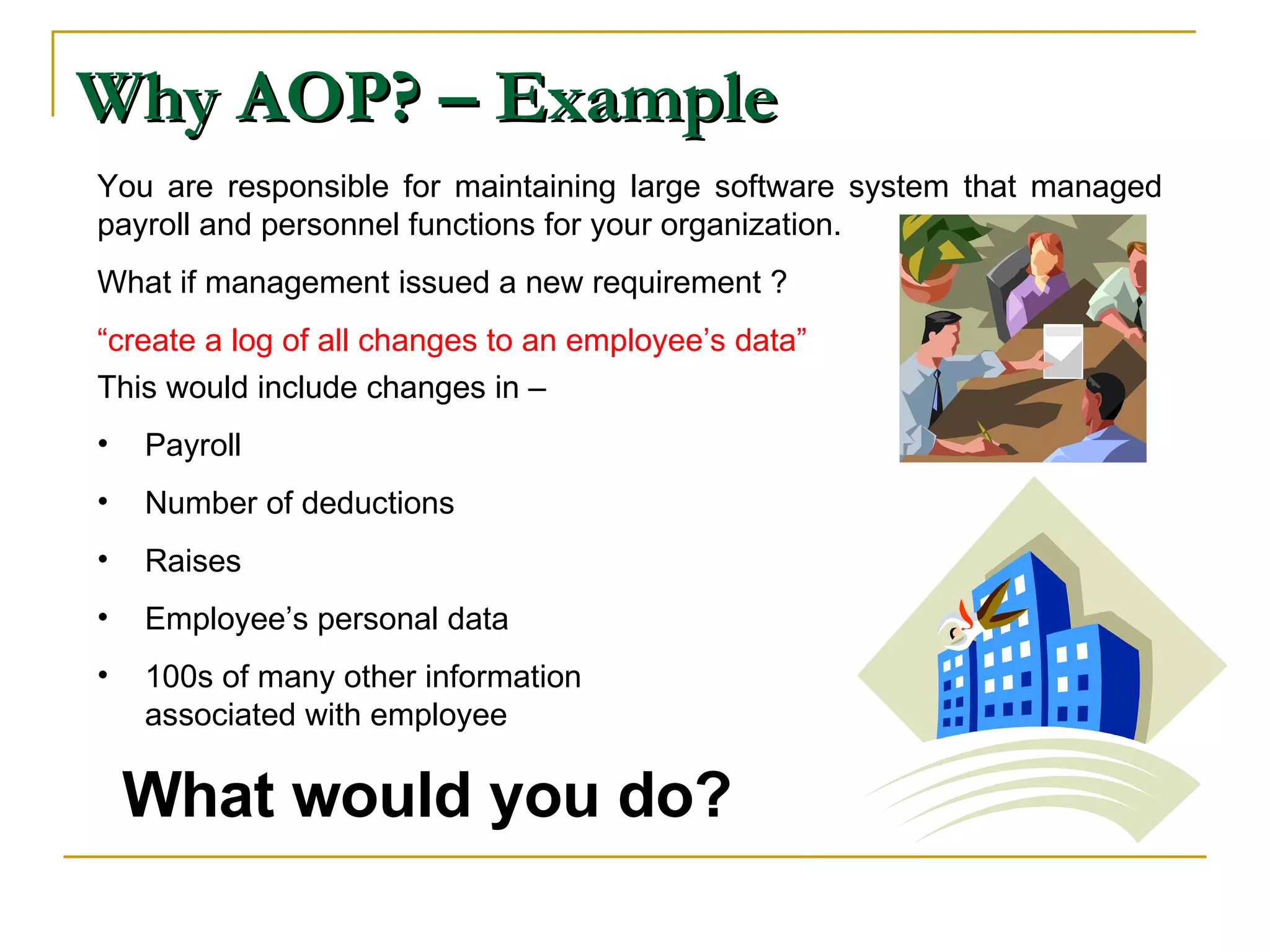 Why AOP? – Example You are responsible for maintaining large software system that managed payroll and personnel functions for your organization. What if management issued a new requirement ? “ create a log of all changes to an employee’s data” This would include changes in – Payroll  Number of deductions Raises Employee’s personal data 100s of many other information associated with employee What would you do? 