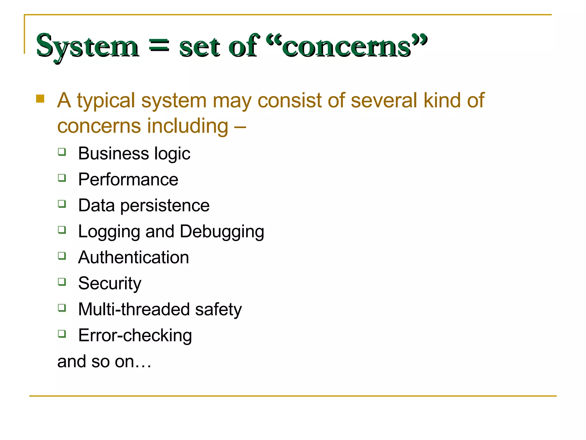 System = set of “concerns” A typical system may consist of several kind of concerns including – Business logic Performance Data persistence Logging and Debugging Authentication Security Multi-threaded safety Error-checking and so on… 