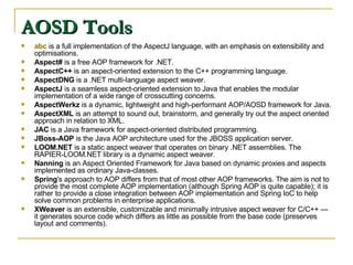AOSD Tools  abc  is a full implementation of the AspectJ language, with an emphasis on extensibility and optimisations.  Aspect#  is a free AOP framework for .NET.  AspectC++  is an aspect-oriented extension to the C++ programming language.  AspectDNG  is a .NET multi-language aspect weaver.  AspectJ  is a seamless aspect-oriented extension to Java that enables the modular implementation of a wide range of crosscutting concerns.  AspectWerkz  is a dynamic, lightweight and high-performant AOP/AOSD framework for Java.  AspectXML  is an attempt to sound out, brainstorm, and generally try out the aspect oriented approach in relation to XML.  JAC  is a Java framework for aspect-oriented distributed programming.  JBoss-AOP  is the Java AOP architecture used for the JBOSS application server.  LOOM.NET  is a static aspect weaver that operates on binary .NET assemblies. The RAPIER-LOOM.NET library is a dynamic aspect weaver.  Nanning  is an Aspect Oriented Framework for Java based on dynamic proxies and aspects implemented as ordinary Java-classes.  Spring 's approach to AOP differs from that of most other AOP frameworks. The aim is not to provide the most complete AOP implementation (although Spring AOP is quite capable); it is rather to provide a close integration between AOP implementation and Spring IoC to help solve common problems in enterprise applications.  XWeaver  is an extensible, customizable and minimally intrusive aspect weaver for C/C++ — it generates source code which differs as little as possible from the base code (preserves layout and comments). 