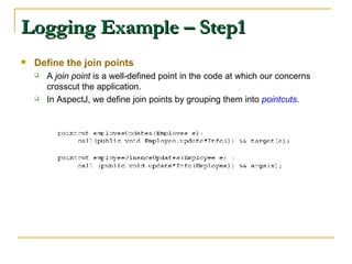 Logging Example – Step1 Define the join points A  join point  is a well-defined point in the code at which our concerns crosscut the application.  In AspectJ, we define join points by grouping them into  pointcuts .  