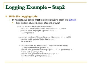 Logging Example – Step2 Write the Logging code In AspectJ, we define  what  to do by grouping them into  advice .  three kinds of advice :  before ,  after  and  around 