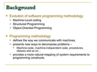 Background Evolution of software programming methodology Machine-Level coding Structured Programming Object-Oriented Programming Programming methodology defines the way we communicate with machines. presents new ways to decompose problems –  Machine-code, machine-independent code, procedures, classes and so on… provides a more natural mapping of system requirements to programming constructs. 