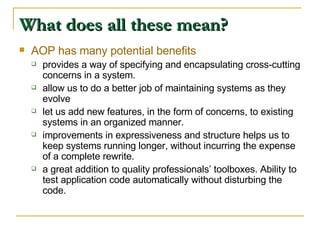 What does all these mean? AOP has many potential benefits provides a way of specifying and encapsulating cross-cutting concerns in a system. allow us to do a better job of maintaining systems as they evolve let us add new features, in the form of concerns, to existing systems in an organized manner. improvements in expressiveness and structure helps us to keep systems running longer, without incurring the expense of a complete rewrite. a great addition to quality professionals’ toolboxes. Ability to test application code automatically without disturbing the code. 