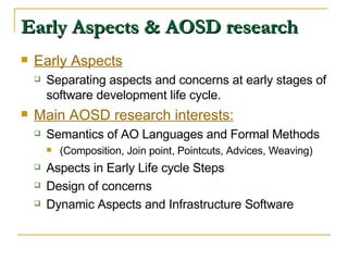 Early Aspects & AOSD research Early Aspects Separating aspects and concerns at early stages of software development life cycle.  Main AOSD research interests: Semantics of AO Languages and Formal Methods (Composition, Join point, Pointcuts, Advices, Weaving) Aspects in Early Life cycle Steps Design of concerns Dynamic Aspects and Infrastructure Software 