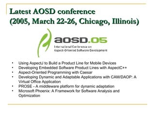 Latest AOSD conference (2005, March 22-26, Chicago, Illinois) Using AspectJ to Build a Product Line for Mobile Devices Developing Embedded Software Product Lines with AspectC++ Aspect-Oriented Programming with Caesar Developing Dynamic and Adaptable Applications with CAM/DAOP: A Virtual Office Application PROSE - A middleware platform for dynamic adaptation Microsoft Phoenix: A Framework for Software Analysis and Optimization 