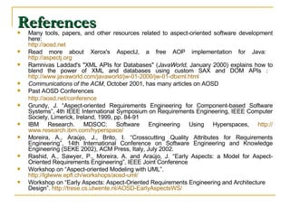 References Many tools, papers, and other resources related to aspect-oriented software development here:  http:// aosd.net   Read more about Xerox's AspectJ, a free AOP implementation for Java:  http:// aspectj.org   Ramnivas Laddad's &quot;XML APIs for Databases&quot; ( JavaWorld,  January 2000) explains how to blend the power of XML and databases using custom SAX and DOM APIs :  http://www.javaworld.com/javaworld/jw-01-2000/jw-01-dbxml.html  Communications of the ACM , October 2001, has many articles on AOSD  Past AOSD Conferences   http://aosd.net/conference Grundy, J. “Aspect-oriented Requirements Engineering for Component-based Software Systems”, 4th IEEE International Symposium on Requirements Engineering, IEEE Computer Society, Limerick, Ireland, 1999, pp. 84-91  IBM Research. MDSOC: Software Engineering Using Hyperspaces,  http:// www.research.ibm.com /hyperspace/ Moreira, A., Araújo, J., Brito, I. “Crosscutting Quality Attributes for Requirements Engineering”, 14th International Conference on Software Engineering and Knowledge Engineering (SEKE 2002), ACM Press, Italy, July 2002. Rashid, A., Sawyer, P., Moreira, A. and Araújo, J. “Early Aspects: a Model for Aspect-Oriented Requirements Engineering”, IEEE Joint Conference Workshop on “Aspect-oriented Modeling with UML”.  http://lglwww.epfl.ch/workshops/aosd-uml/ Workshop on “Early Aspects: Aspect-Oriented Requirements Engineering and Architecture Design”.  http://trese.cs.utwente.nl/AOSD-EarlyAspectsWS/ 