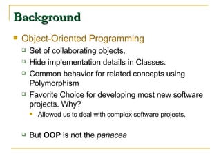 Background Object-Oriented Programming Set of collaborating objects. Hide implementation details in Classes. Common behavior for related concepts using Polymorphism Favorite Choice for developing most new software projects. Why? Allowed us to deal with complex software projects. But  OOP  is not the  panacea 