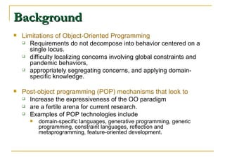 Background Limitations of Object-Oriented Programming Requirements do not decompose into behavior centered on a single locus. difficulty localizing concerns involving global constraints and pandemic behaviors, appropriately segregating concerns, and applying domain-specific knowledge.  Post-object programming (POP) mechanisms that look to  Increase the expressiveness of the OO paradigm  are a fertile arena for current research.  Examples of POP technologies include  domain-specific languages, generative programming, generic programming, constraint languages, reflection and metaprogramming, feature-oriented development. 