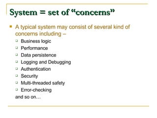 System = set of “concerns” A typical system may consist of several kind of concerns including – Business logic Performance Data persistence Logging and Debugging Authentication Security Multi-threaded safety Error-checking and so on… 