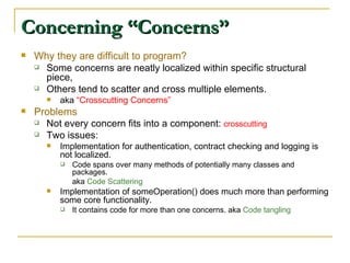 Concerning “Concerns” Why they are difficult to program? Some concerns are neatly localized within specific structural piece, Others tend to scatter and cross multiple elements. aka  “Crosscutting Concerns” Problems  Not every concern fits into a component:  crosscutting Two issues: Implementation for authentication, contract checking and logging is not localized. Code spans over many methods of potentially many classes and packages.  aka  Code Scattering Implementation of someOperation() does much more than performing some core functionality. It contains code for more than one concerns. aka  Code tangling 