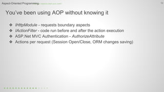 You’ve been using AOP without knowing it
10
❖ IHttpModule - requests boundary aspects
❖ IActionFilter - code run before and after the action execution
❖ ASP.Net MVC Authentication - AuthorizeAttribute
❖ Actions per request (Session Open/Close, ORM changes saving)
How can aspects clean your code?Aspect-Oriented Programming
 