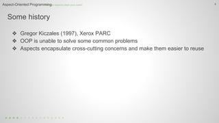 Some history
4
❖ Gregor Kiczales (1997), Xerox PARC
❖ OOP is unable to solve some common problems
❖ Aspects encapsulate cross-cutting concerns and make them easier to reuse
How can aspects clean your code?Aspect-Oriented Programming
 