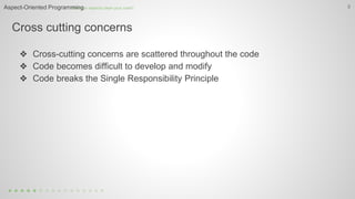Cross cutting concerns
5
❖ Cross-cutting concerns are scattered throughout the code
❖ Code becomes difficult to develop and modify
❖ Code breaks the Single Responsibility Principle
How can aspects clean your code?Aspect-Oriented Programming
 