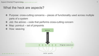 What the heck are aspects?
6
❖ Purpose: cross-cutting concerns – pieces of functionality used across multiple
parts of a system
❖ Job: the advice – code that performs cross-cutting concern
❖ Map: pointcut – set of joinpoints
❖ How: weaving
How can aspects clean your code?Aspect-Oriented Programming
 