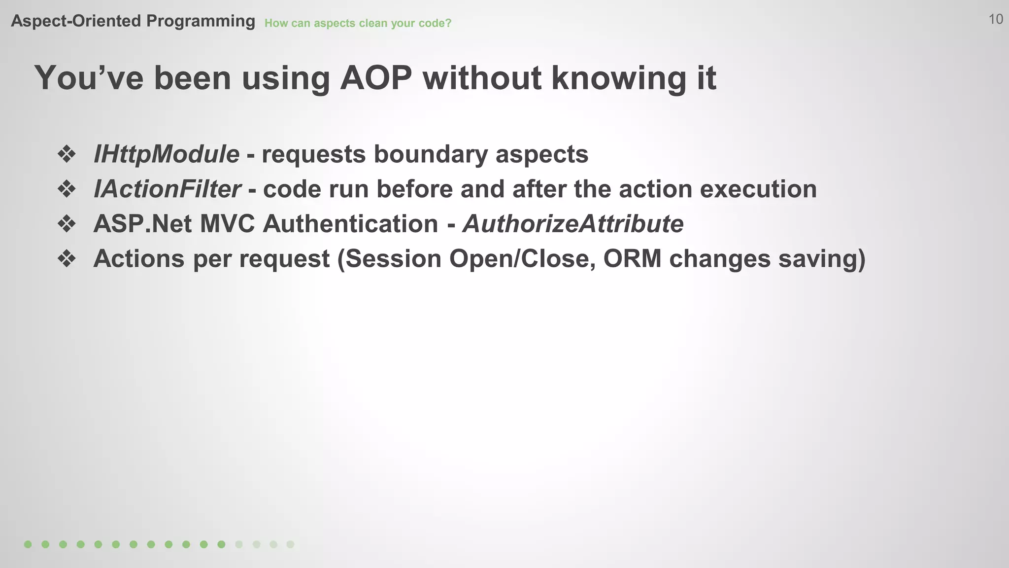 Aspect-Oriented Programming How can aspects clean your code? 
You’ve been using AOP without knowing it 
10 
❖ IHttpModule - requests boundary aspects 
❖ IActionFilter - code run before and after the action execution 
❖ ASP.Net MVC Authentication - AuthorizeAttribute 
❖ Actions per request (Session Open/Close, ORM changes saving) 
 