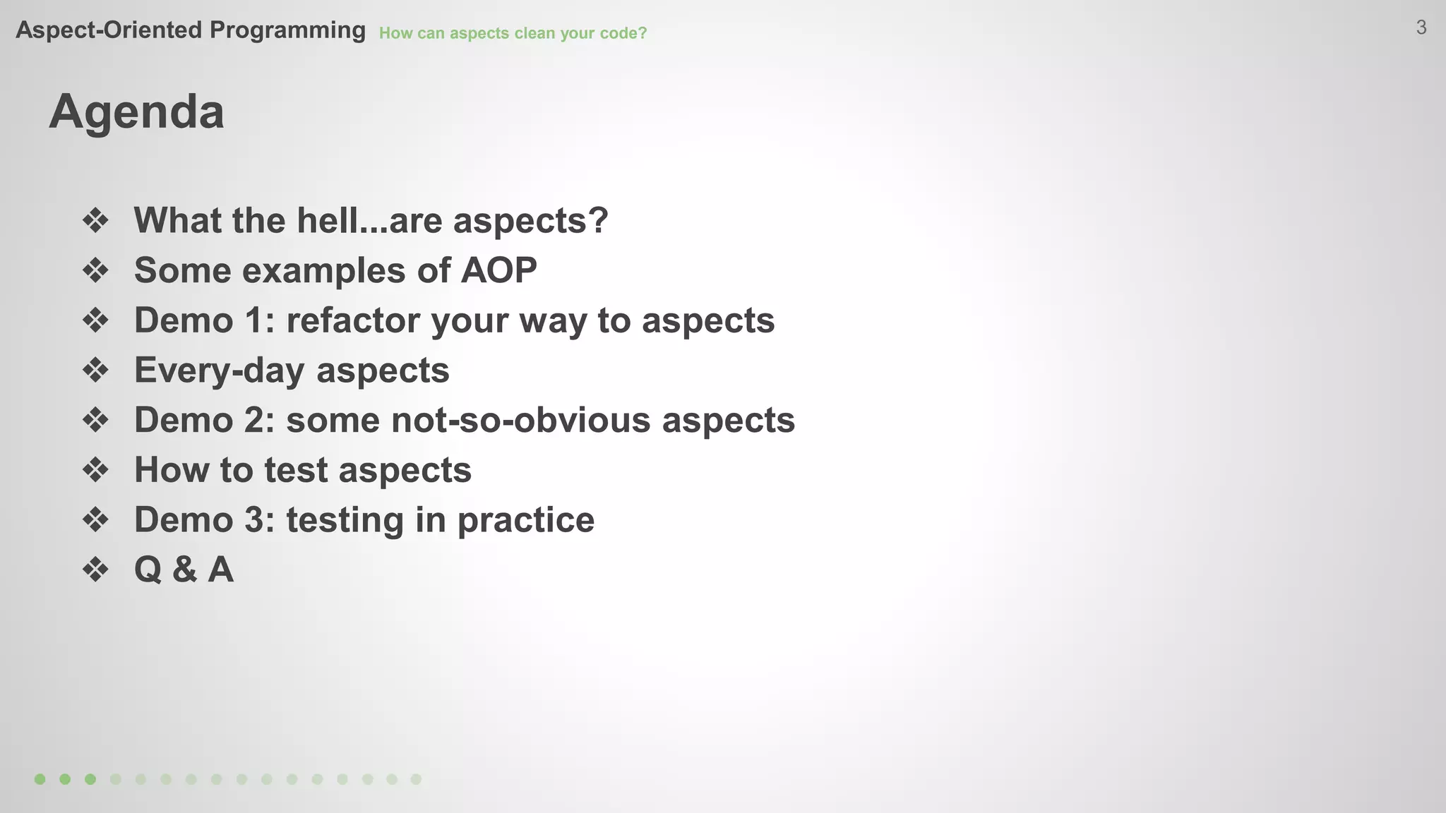 Aspect-Oriented Programming How can aspects clean your code? 
Agenda 
3 
❖ What the hell...are aspects? 
❖ Some examples of AOP 
❖ Demo 1: refactor your way to aspects 
❖ Every-day aspects 
❖ Demo 2: some not-so-obvious aspects 
❖ How to test aspects 
❖ Demo 3: testing in practice 
❖ Q & A 
 