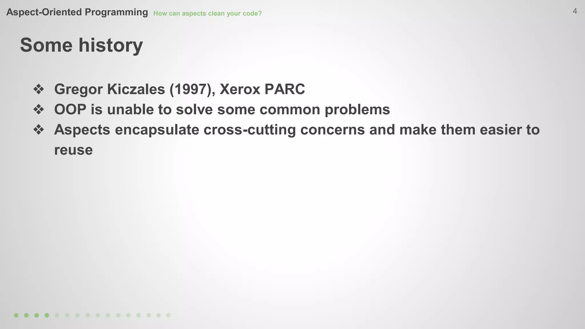 Aspect-Oriented Programming How can aspects clean your code? 
Some history 
4 
❖ Gregor Kiczales (1997), Xerox PARC 
❖ OOP is unable to solve some common problems 
❖ Aspects encapsulate cross-cutting concerns and make them easier to 
reuse 
 