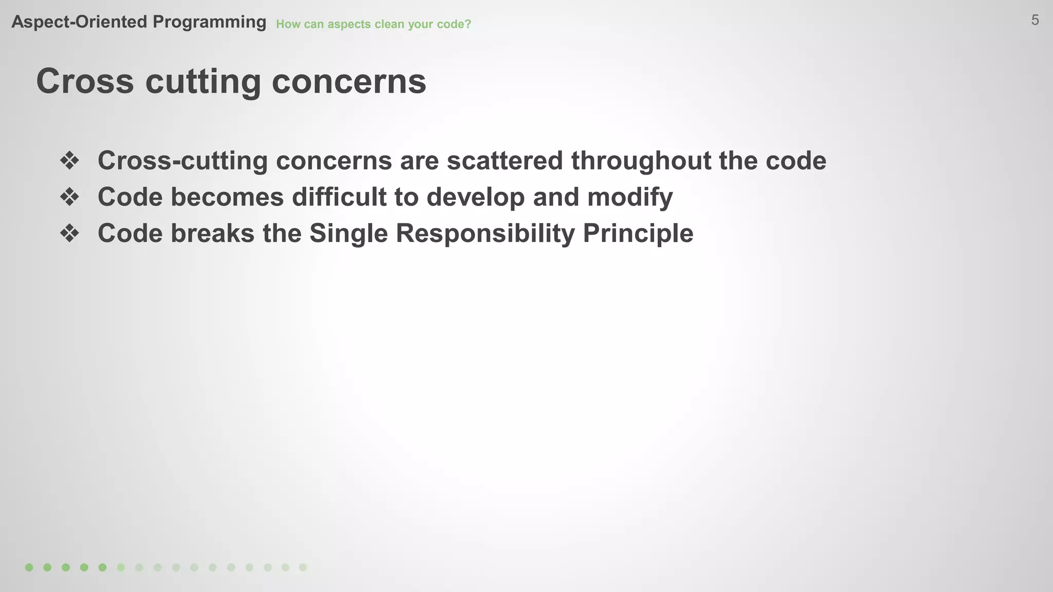 Aspect-Oriented Programming How can aspects clean your code? 
Cross cutting concerns 
5 
❖ Cross-cutting concerns are scattered throughout the code 
❖ Code becomes difficult to develop and modify 
❖ Code breaks the Single Responsibility Principle 
 