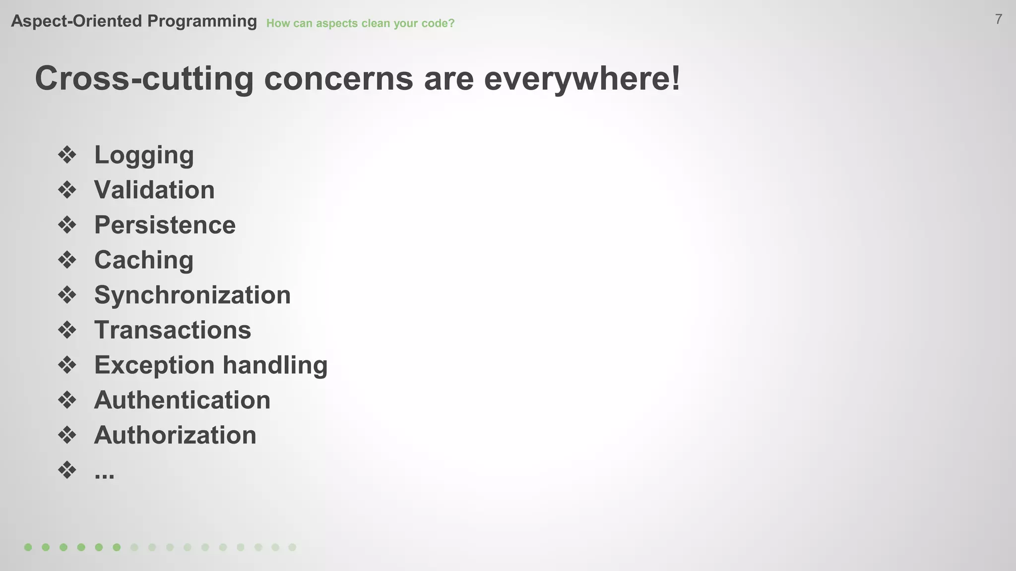Aspect-Oriented Programming How can aspects clean your code? 
Cross-cutting concerns are everywhere! 
7 
❖ Logging 
❖ Validation 
❖ Persistence 
❖ Caching 
❖ Synchronization 
❖ Transactions 
❖ Exception handling 
❖ Authentication 
❖ Authorization 
❖ ... 
 