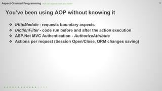 Aspect-Oriented Programming How can aspects clean your code? 
You’ve been using AOP without knowing it 
10 
❖ IHttpModule - requests boundary aspects 
❖ IActionFilter - code run before and after the action execution 
❖ ASP.Net MVC Authentication - AuthorizeAttribute 
❖ Actions per request (Session Open/Close, ORM changes saving) 
 