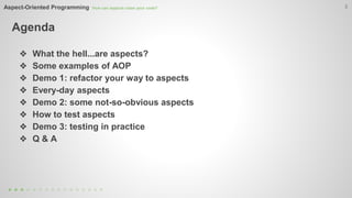 Aspect-Oriented Programming How can aspects clean your code? 
Agenda 
3 
❖ What the hell...are aspects? 
❖ Some examples of AOP 
❖ Demo 1: refactor your way to aspects 
❖ Every-day aspects 
❖ Demo 2: some not-so-obvious aspects 
❖ How to test aspects 
❖ Demo 3: testing in practice 
❖ Q & A 
 