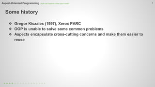 Aspect-Oriented Programming How can aspects clean your code? 
Some history 
4 
❖ Gregor Kiczales (1997), Xerox PARC 
❖ OOP is unable to solve some common problems 
❖ Aspects encapsulate cross-cutting concerns and make them easier to 
reuse 
 