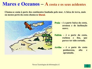 Mares e Oceanos – A costa e os seus acidentes
 Chama-se costa à parte dos continentes banhada pelo mar. A faixa de terra, mais
 ou menos perto da costa chama-se litoral.
                                  litoral


                                                       Praia – é a parte baixa da costa,
                                                               arenosa e de inclinação
                                                               suave.

                                                       Falésia – é a parte da costa,
                                                               rochosa e lisa, que
                                                               parece ter sido cortada.

                                                       Arriba – é a parte da costa
                                                              penhascosa, alta   e
                                                              aprumada.




                           Novas Tecnologias da Informação e Comunicação na Escola - A. Serrano
 
