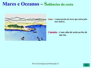 Mares e Oceanos – Saliências da costa

                                   Cabo – é uma porção de terra que entra pelo
                                          mar dentro.




                                   Cabedelo – é um cabo de areia na foz de
                                              um rio.




               Novas Tecnologias da Informação e Comunicação na Escola - A. Serrano
 