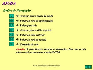 AJUDA
Botões de Navegação
         Avançar para o menu de ajuda
         Voltar ao ecrã de apresentação
         Voltar para trás
         Avançar para o slide seguinte
         Voltar ao slide anterior
         Voltar ao ecrã de partida
         Comando do som
        Atenção  para fazeres avançar a animação, clica com o rato
        sobre o ecrã ou pressiona a tecla ENTER




                       Novas Tecnologias da Informação e Comunicação na Escola - A. Serrano
 