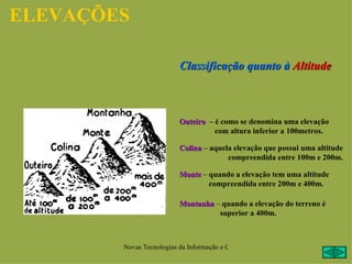 ELEVAÇÕES

                          Classificação quanto à Altitude



                          Outeiro – é como se denomina uma elevação
                                    com altura inferior a 100metros.

                          Colina – aquela elevação que possui uma altitude
                                        compreendida entre 100m e 200m.

                          Monte – quando a elevação tem uma altitude
                                  compreendida entre 200m e 400m.

                          Montanha – quando a elevação do terreno é
                                    superior a 400m.



        Novas Tecnologias da Informação e Comunicação na Escola - A. Serrano
 